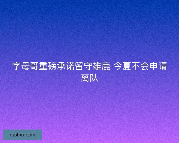 字母哥重磅承诺留守雄鹿 今夏不会申请离队