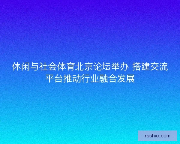休闲与社会体育北京论坛举办 搭建交流平台推动行业融合发展