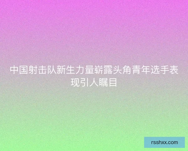 中国射击队新生力量崭露头角青年选手表现引人瞩目