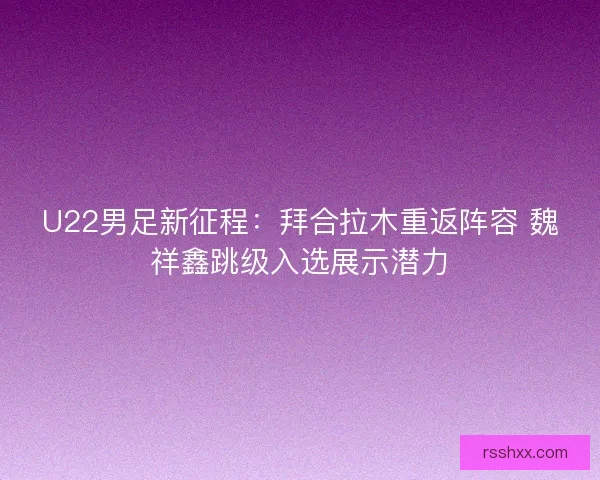 U22男足新征程：拜合拉木重返阵容 魏祥鑫跳级入选展示潜力
