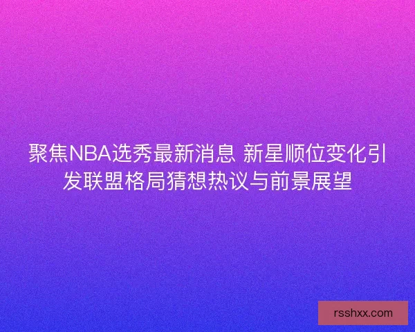 聚焦NBA选秀最新消息 新星顺位变化引发联盟格局猜想热议与前景展望