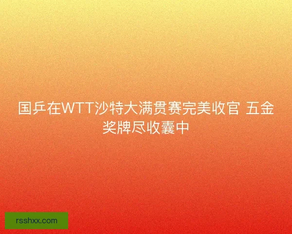 国乒在WTT沙特大满贯赛完美收官 五金奖牌尽收囊中
