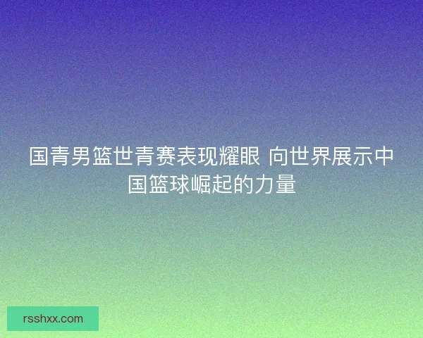 国青男篮世青赛表现耀眼 向世界展示中国篮球崛起的力量
