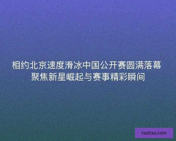相约北京速度滑冰中国公开赛圆满落幕 聚焦新星崛起与赛事精彩瞬间